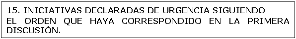 Cuadro de texto: 15. 	INICIATIVAS DECLARADAS DE URGENCIA SIGUIENDO      
EL ORDEN QUE HAYA CORRESPONDIDO EN LA PRIMERA DISCUSI�N. 
